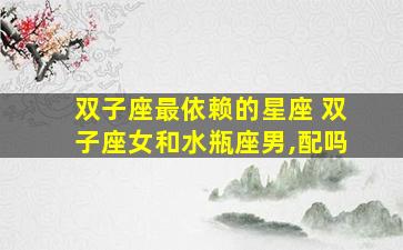 双子座最依赖的星座 双子座女和水瓶座男,配吗